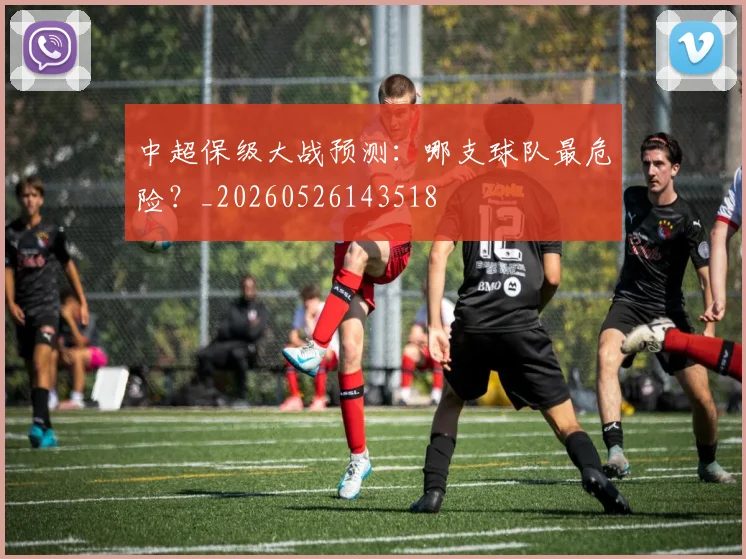 中超保级大战预测:哪支球队最危险?_20260526143518