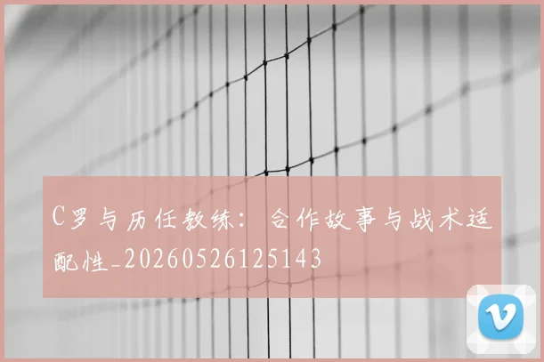 C罗与历任教练:合作故事与战术适配性_20260526125143