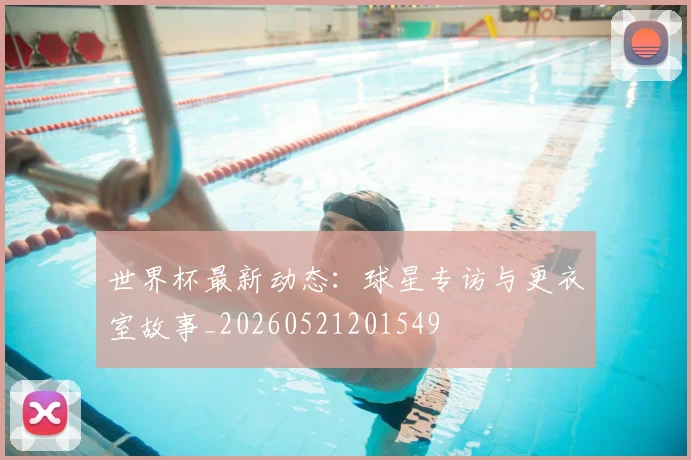 世界杯最新动态:球星专访与更衣室故事_20260521201549