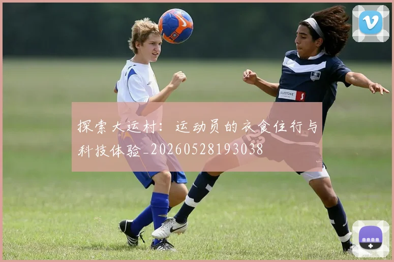 探索大运村：运动员的衣食住行与科技体验_20260528193038