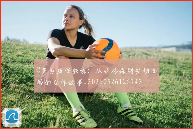 C罗与历任教练:从弗格森到安切洛蒂的合作故事_20260526125143