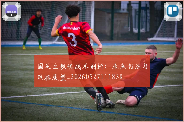 国足主教练战术剖析：未来打法与风格展望_20260527111838