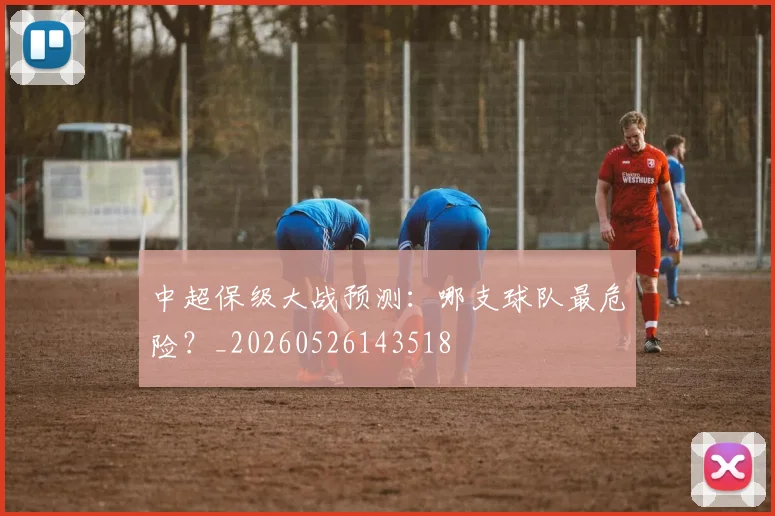 中超保级大战预测：哪支球队最危险？_20260526143518
