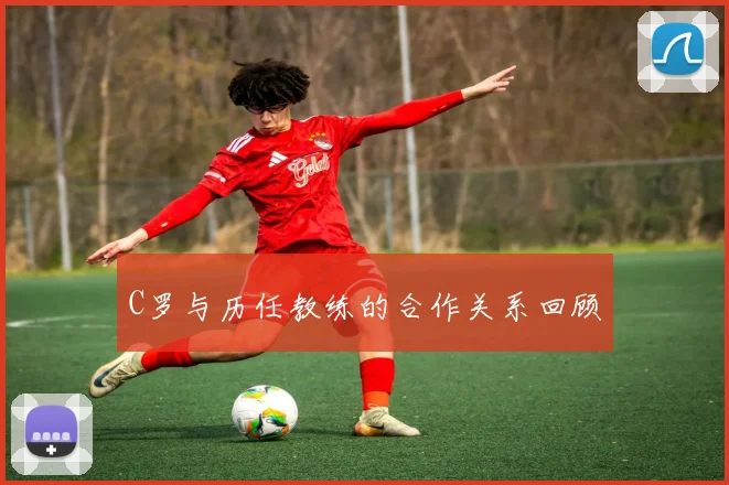 C罗与历任教练的合作关系回顾