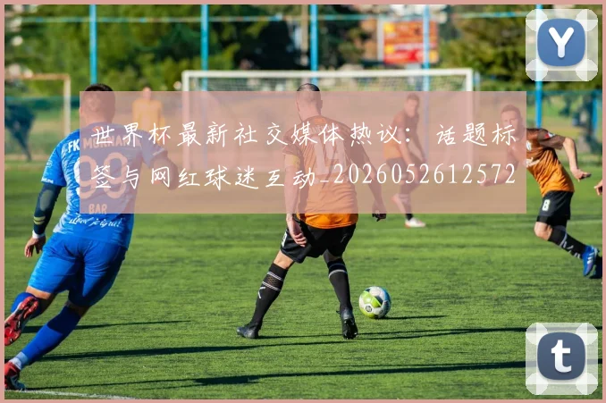 世界杯最新社交媒体热议:话题标签与网红球迷互动_20260526125723